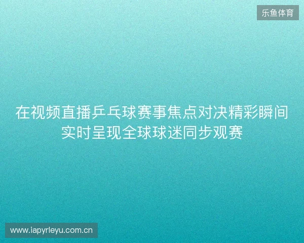 在视频直播乒乓球赛事焦点对决精彩瞬间实时呈现全球球迷同步观赛 在视频直播乒乓球赛事焦点对决精彩瞬间实时呈现全球球迷同步观赛